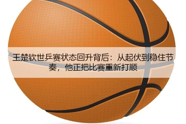 王楚钦世乒赛状态回升背后：从起伏到稳住节奏，他正把比赛重新打顺