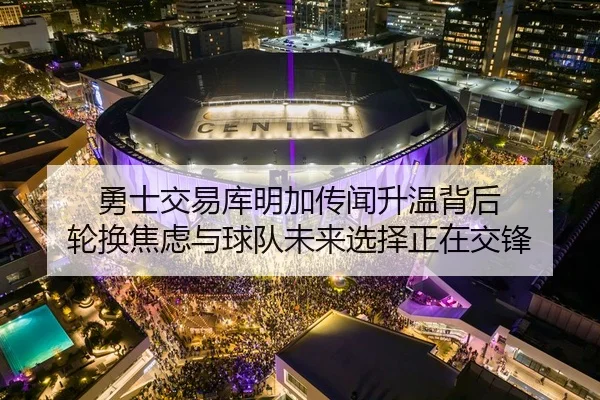 勇士交易库明加传闻升温背后 轮换焦虑与球队未来选择正在交锋
